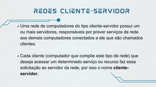 REDES CLIENTE-SERVIDOR
Uma rede de computadores do tipo cliente-servidor possui um
ou mais servidores, responsáveis por prover serviços de rede
aos demais computadores conectados a ele que são chamados
clientes.
Cada cliente (computador que compõe este tipo de rede) que
deseja acessar um determinado serviço ou recurso faz essa
solicitação ao servidor da rede, por isso o nome cliente-
servidor.
 