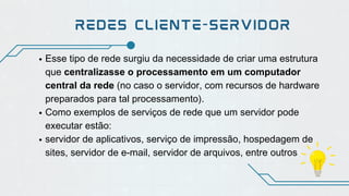 Esse tipo de rede surgiu da necessidade de criar uma estrutura
que centralizasse o processamento em um computador
central da rede (no caso o servidor, com recursos de hardware
preparados para tal processamento).
Como exemplos de serviços de rede que um servidor pode
executar estão:
servidor de aplicativos, serviço de impressão, hospedagem de
sites, servidor de e-mail, servidor de arquivos, entre outros
REDES CLIENTE-SERVIDOR
 