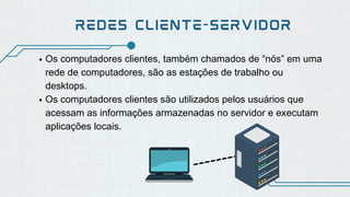 Os computadores clientes, também chamados de “nós” em uma
rede de computadores, são as estações de trabalho ou
desktops.
Os computadores clientes são utilizados pelos usuários que
acessam as informações armazenadas no servidor e executam
aplicações locais.
REDES CLIENTE-SERVIDOR
 