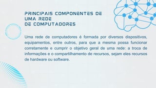 PRINCIPAIS COMPONENTES DE
UMA REDE
DE COMPUTADORES
Uma rede de computadores é formada por diversos dispositivos,
equipamentos, entre outros, para que a mesma possa funcionar
corretamente e cumprir o objetivo geral de uma rede: a troca de
informações e o compartilhamento de recursos, sejam eles recursos
de hardware ou software.
 