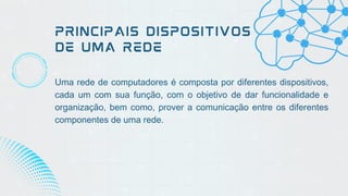 PRINCIPAIS DISPOSITIVOS
DE UMA REDE
Uma rede de computadores é composta por diferentes dispositivos,
cada um com sua função, com o objetivo de dar funcionalidade e
organização, bem como, prover a comunicação entre os diferentes
componentes de uma rede.
 
