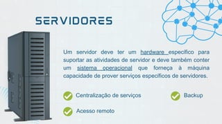 Um servidor deve ter um hardware específico para
suportar as atividades de servidor e deve também conter
um sistema operacional que forneça à máquina
capacidade de prover serviços específicos de servidores.
SERVIDORES
Centralização de serviços Backup
Acesso remoto
 
