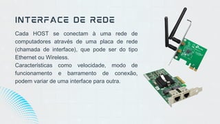 Cada HOST se conectam à uma rede de
computadores através de uma placa de rede
(chamada de interface), que pode ser do tipo
Ethernet ou Wireless.
Características como velocidade, modo de
funcionamento e barramento de conexão,
podem variar de uma interface para outra.
INTERFACE DE REDE
 