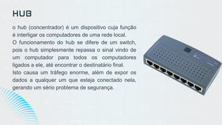 o hub (concentrador) é um dispositivo cuja função
é interligar os computadores de uma rede local.
O funcionamento do hub se difere de um switch,
pois o hub simplesmente repassa o sinal vindo de
um computador para todos os computadores
ligados a ele, até encontrar o destinatário final.
Isto causa um tráfego enorme, além de expor os
dados a qualquer um que esteja conectado nela,
gerando um sério problema de segurança.
HUB
 