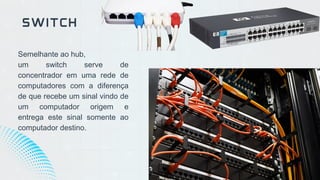 Semelhante ao hub,
um switch serve de
concentrador em uma rede de
computadores com a diferença
de que recebe um sinal vindo de
um computador origem e
entrega este sinal somente ao
computador destino.
SWITCH
 
