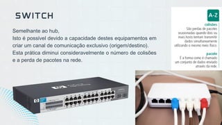 Semelhante ao hub,
Isto é possível devido a capacidade destes equipamentos em
criar um canal de comunicação exclusivo (origem/destino).
Esta prática diminui consideravelmente o número de colisões
e a perda de pacotes na rede.
SWITCH
 