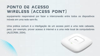 equipamento responsável por fazer a interconexão entre todos os dispositivos
móveis em uma rede sem-fio.
Uma prática comum é a interligação de um access point a uma rede cabeada,
para, por exemplo, prover acesso à internet e a uma rede local de computadores
(ALECRIM, 2004).
PONTO DE ACESSO
WIRELESS (ACCESS POINT)
 