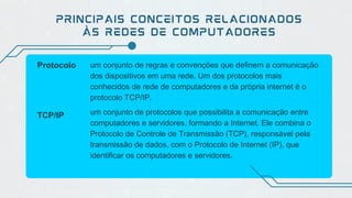 PRINCIPAIS CONCEITOS RELACIONADOS
ÀS REDES DE COMPUTADORES
Protocolo um conjunto de regras e convenções que definem a comunicação
dos dispositivos em uma rede. Um dos protocolos mais
conhecidos de rede de computadores e da própria internet é o
protocolo TCP/IP.
TCP/IP um conjunto de protocolos que possibilita a comunicação entre
computadores e servidores, formando a Internet. Ele combina o
Protocolo de Controle de Transmissão (TCP), responsável pela
transmissão de dados, com o Protocolo de Internet (IP), que
identificar os computadores e servidores.
 