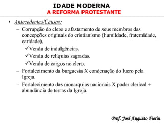 Antecedentes/Causas:   Corrupção do clero e afastamento de seus membros das concepções originais do cristianismo (humildade, fraternidade, caridade). Venda de indulgências. Venda de relíquias sagradas. Venda de cargos no clero. Fortalecimento da burguesia X condenação do lucro pela Igreja. Fortalecimento das monarquias nacionais X poder clerical + abundância de terras da Igreja.  