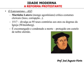 O Luteranismo - ALE : Martinho Lutero  (monge agostiniano) critica costumes clericais (luxo, corrupção...). 1517 – divulga as 95 teses contrárias aos atos ou dogmas da Igreja (Wittemberg). É excomungado e condenado a morte – protegido em castelo de nobre alemão. 