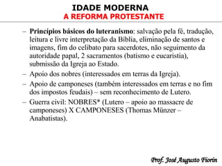 Princípios básicos do luteranismo : salvação pela fé, tradução, leitura e livre interpretação da Bíblia, eliminação de santos e imagens, fim do celibato para sacerdotes, não seguimento da autoridade papal, 2 sacramentos (batismo e eucaristia), submissão da Igreja ao Estado. Apoio dos nobres (interessados em terras da Igreja). Apoio de camponeses (também interessados em terras e no fim dos impostos feudais) – sem reconhecimento de Lutero.   Guerra civil: NOBRES* (Lutero – apoio ao massacre de camponeses) X CAMPONESES (Thomas Münzer – Anabatistas). 