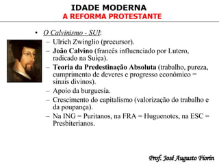 O Calvinismo - SUI :   Ulrich Zwinglio (precursor).   João Calvino  (francês influenciado por Lutero, radicado na Suíça). Teoria da Predestinação Absoluta  (trabalho, pureza, cumprimento de deveres e progresso econômico = sinais divinos).   Apoio da burguesia.   Crescimento do capitalismo (valorização do trabalho e da poupança ). Na ING = Puritanos, na FRA = Huguenotes, na ESC = Presbiterianos. 