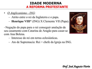 O Anglicanismo - ING :   Atrito entre o rei da Inglaterra e o papa . Henrique VIII * (ING) X Clemente VII (Papa). Interesse do rei em terras eclesiásticas.  Ato de Supremacia: Rei = chefe da Igreja na ING.  Negação do papa para o rei conseguir anulação de seu casamento com Catarina de Aragão para casar-se com Ana Bolena. 