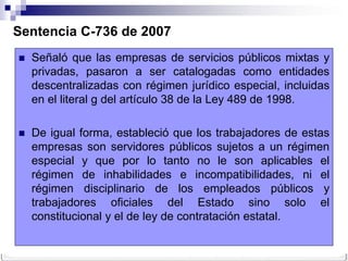 Sentencia C-736 de 2007
   Señaló que las empresas de servicios públicos mixtas y
    privadas, pasaron a ser catalogadas como entidades
    descentralizadas con régimen jurídico especial, incluidas
    en el literal g del artículo 38 de la Ley 489 de 1998.

   De igual forma, estableció que los trabajadores de estas
    empresas son servidores públicos sujetos a un régimen
    especial y que por lo tanto no le son aplicables el
    régimen de inhabilidades e incompatibilidades, ni el
    régimen disciplinario de los empleados públicos y
    trabajadores oficiales del Estado sino solo el
    constitucional y el de ley de contratación estatal.
 