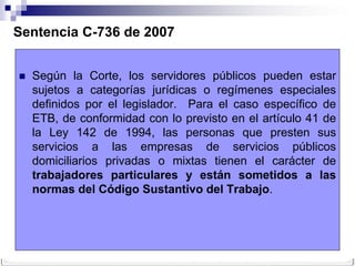 Sentencia C-736 de 2007


   Según la Corte, los servidores públicos pueden estar
    sujetos a categorías jurídicas o regímenes especiales
    definidos por el legislador. Para el caso específico de
    ETB, de conformidad con lo previsto en el artículo 41 de
    la Ley 142 de 1994, las personas que presten sus
    servicios a las empresas de servicios públicos
    domiciliarios privadas o mixtas tienen el carácter de
    trabajadores particulares y están sometidos a las
    normas del Código Sustantivo del Trabajo.
 