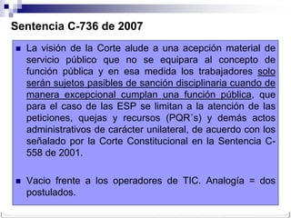 Sentencia C-736 de 2007
   La visión de la Corte alude a una acepción material de
    servicio público que no se equipara al concepto de
    función pública y en esa medida los trabajadores solo
    serán sujetos pasibles de sanción disciplinaria cuando de
    manera excepcional cumplan una función pública, que
    para el caso de las ESP se limitan a la atención de las
    peticiones, quejas y recursos (PQR´s) y demás actos
    administrativos de carácter unilateral, de acuerdo con los
    señalado por la Corte Constitucional en la Sentencia C-
    558 de 2001.

   Vacio frente a los operadores de TIC. Analogía = dos
    postulados.
 