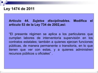 Ley 1474 de 2011


  Artículo 44. Sujetos disciplinables.       Modifica   el
  artículo 53 de la Ley 734 de 2002,así:

  “El presente régimen se aplica a los particulares que
  cumplan labores de interventoría supervisión en los
  contratos estatales; también a quienes ejerzan funciones
  públicas, de manera permanente o transitoria, en lo que
  tienen que ver con estas, y a quienes administren
  recursos públicos u oficiales” .
 