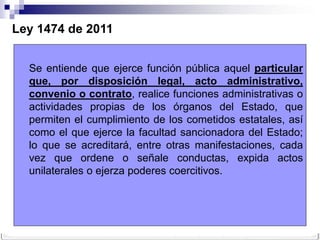 Ley 1474 de 2011


  Se entiende que ejerce función pública aquel particular
  que, por disposición legal, acto administrativo,
  convenio o contrato, realice funciones administrativas o
  actividades propias de los órganos del Estado, que
  permiten el cumplimiento de los cometidos estatales, así
  como el que ejerce la facultad sancionadora del Estado;
  lo que se acreditará, entre otras manifestaciones, cada
  vez que ordene o señale conductas, expida actos
  unilaterales o ejerza poderes coercitivos.
 