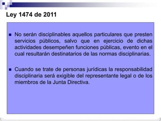 Ley 1474 de 2011


   No serán disciplinables aquellos particulares que presten
    servicios públicos, salvo que en ejercicio de dichas
    actividades desempeñen funciones públicas, evento en el
    cual resultarán destinatarios de las normas disciplinarias.

   Cuando se trate de personas jurídicas la responsabilidad
    disciplinaria será exigible del representante legal o de los
    miembros de la Junta Directiva.
 