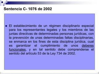 Sentencia C- 1076 de 2002



   El establecimiento de un régimen disciplinario especial
    para los representantes legales y los miembros de las
    juntas directivas de determinadas personas jurídicas, con
    la prevención de unas determinadas faltas disciplinarias,
    se enmarca en los fines de esta disciplina jurídica, cual
    es garantizar el cumplimiento de unos deberes
    funcionales, y en tal sentido debe comprenderse el
    sentido del artículo 53 de la Ley 734 de 2002.
 