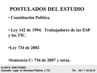 POSTULADOS DEL ESTUDIO
• Constitución Política.

• Ley 142 de 1994. Trabajadores de las ESP
y las TIC.

•Ley 734 de 2002

•Sentencia C- 736 de 2007 y otras.
 
