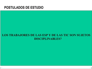 POSTULADOS DE ESTUDIO




LOS TRABAJORES DE LAS ESP Y DE LAS TIC SON SUJETOS
                 DISCIPLINABLES?
 