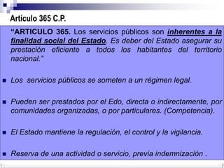 Artículo 365 C.P.
    “ARTICULO 365. Los servicios públicos son inherentes a la
    finalidad social del Estado. Es deber del Estado asegurar su
    prestación eficiente a todos los habitantes del territorio
    nacional.”

   Los servicios públicos se someten a un régimen legal.

   Pueden ser prestados por el Edo, directa o indirectamente, por
    comunidades organizadas, o por particulares. (Competencia).

   El Estado mantiene la regulación, el control y la vigilancia.

   Reserva de una actividad o servicio, previa indemnización .
 