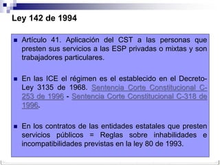 Ley 142 de 1994

   Artículo 41. Aplicación del CST a las personas que
    presten sus servicios a las ESP privadas o mixtas y son
    trabajadores particulares.

   En las ICE el régimen es el establecido en el Decreto-
    Ley 3135 de 1968. Sentencia Corte Constitucional C-
    253 de 1996 - Sentencia Corte Constitucional C-318 de
    1996.

   En los contratos de las entidades estatales que presten
    servicios públicos = Reglas sobre inhabilidades e
    incompatibilidades previstas en la ley 80 de 1993.
 