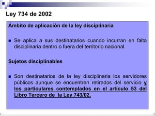 Ley 734 de 2002
Ámbito de aplicación de la ley disciplinaria

   Se aplica a sus destinatarios cuando incurran en falta
    disciplinaria dentro o fuera del territorio nacional.

Sujetos disciplinables

   Son destinatarios de la ley disciplinaria los servidores
    públicos aunque se encuentren retirados del servicio y
    los particulares contemplados en el artículo 53 del
    Libro Tercero de la Ley 743/02.
 
