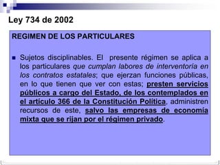 Ley 734 de 2002
REGIMEN DE LOS PARTICULARES

   Sujetos disciplinables. El presente régimen se aplica a
    los particulares que cumplan labores de interventoría en
    los contratos estatales; que ejerzan funciones públicas,
    en lo que tienen que ver con estas; presten servicios
    públicos a cargo del Estado, de los contemplados en
    el artículo 366 de la Constitución Política, administren
    recursos de este, salvo las empresas de economía
    mixta que se rijan por el régimen privado.
 