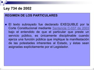 Ley 734 de 2002
REGIMEN DE LOS PARTICULARES

   El texto subrayado fue declarado EXEQUIBLE por la
    Corte Constitucional mediante Sentencia C-037 de 2003
    bajo el entendido de que el particular que preste un
    servicio público, es únicamente disciplinable cuando
    ejerza una función pública que implique la manifestación
    de las potestades inherentes al Estado, y éstas sean
    asignadas explícitamente por el Legislador.
 