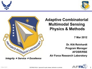Adaptive Combinatorial
                                                               Multimodal Sensing
                                                                Physics & Methods

                                                                                                       7 Mar 2012

                                                                                     Dr. Kitt Reinhardt
                                                                                    Program Manager
                                                                                          AFOSR/RSE
                                                                        Air Force Research Laboratory
        Integrity  Service  Excellence


9 March 2012                 DISTRIBUTION A: Approved for public release; distribution is unlimited.                1
 