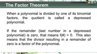 When a polynomial is divided by one of its binomial
factors, the quotient is called a depressed
polynomial.
If the remainder (last number in a depressed
polynomial) is zero, that means f(#) = 0. This also
means that the divisor resulting in a remainder of
zero is a factor of the polynomial.
The Factor Theorem
 