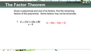 Given a polynomial and one of its factors, find the remaining
factors of the polynomial. Some factors may not be binomials.
1. x3
– 11x2
+ 14x + 80
x – 8
(x – 8)(x – 5)(x + 2)
The Factor Theorem
 