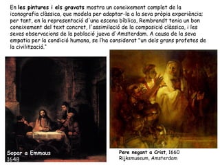 En les pintures i els gravats mostra un coneixement complet de la
iconografia clàssica, que modela per adaptar-la a la seva pròpia experiència;
per tant, en la representació d'una escena bíblica, Rembrandt tenia un bon
coneixement del text concret, l'assimilació de la composició clàssica, i les
seves observacions de la població jueva d'Amsterdam. A causa de la seva
empatia per la condició humana, se l’ha considerat "un dels grans profetes de
la civilització.“




Sopar a Emmaus                            Pere negant a Crist, 1660
1648                                      Rijksmuseum, Amsterdam
 