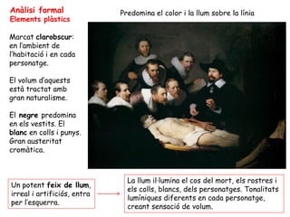 Anàlisi formal               Predomina el color i la llum sobre la línia
Elements plàstics

Marcat clarobscur:
en l’ambient de
l’habitació i en cada
personatge.

El volum d’aquests
està tractat amb
gran naturalisme.

El negre predomina
en els vestits. El
blanc en colls i punys.
Gran austeritat
cromàtica.



                               La llum il·lumina el cos del mort, els rostres i
Un potent feix de llum,
                               els colls, blancs, dels personatges. Tonalitats
irreal i artificiós, entra
                               lumíniques diferents en cada personatge,
per l’esquerra.
                               creant sensació de volum.
 