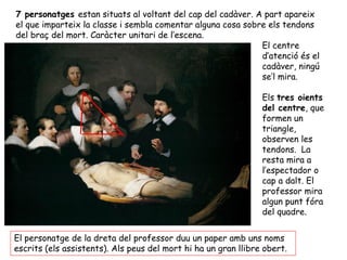 7 personatges estan situats al voltant del cap del cadàver. A part apareix
el que imparteix la classe i sembla comentar alguna cosa sobre els tendons
del braç del mort. Caràcter unitari de l’escena.
                                                             El centre
                                                             d’atenció és el
                                                             cadàver, ningú
                                                             se’l mira.

                                                                Els tres oients
                                                                del centre, que
                                                                formen un
                                                                triangle,
                                                                observen les
                                                                tendons. La
                                                                resta mira a
                                                                l’espectador o
                                                                cap a dalt. El
                                                                professor mira
                                                                algun punt fóra
                                                                del quadre.


El personatge de la dreta del professor duu un paper amb uns noms
escrits (els assistents). Als peus del mort hi ha un gran llibre obert.
 