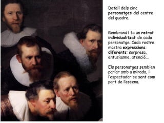 Detall dels cinc
personatges del centre
del quadre.


Rembrandt fa un retrat
individualitzat de cada
personatge. Cada rostre
mostra expressions
diferents: sorpresa,
entusiasme, atenció...

Els personatges semblen
parlar amb a mirada, i
l’espectador se sent com
part de l’escena.
 