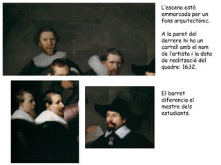 L’escena està
emmarcada per un
fons arquitectònic.

A la paret del
darrere hi ha un
cartell amb el nom
de l’artista i la data
de realització del
quadre: 1632.



El barret
diferencia el
mestre dels
estudiants.
 