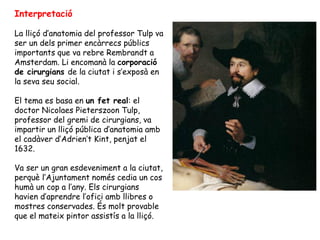 Interpretació

La lliçó d’anatomia del professor Tulp va
ser un dels primer encàrrecs públics
importants que va rebre Rembrandt a
Amsterdam. Li encomanà la corporació
de cirurgians de la ciutat i s’exposà en
la seva seu social.

El tema es basa en un fet real: el
doctor Nicolaes Pieterszoon Tulp,
professor del gremi de cirurgians, va
impartir un lliçó pública d’anatomia amb
el cadàver d’Adrien’t Kint, penjat el
1632.

Va ser un gran esdeveniment a la ciutat,
perquè l’Ajuntament només cedia un cos
humà un cop a l’any. Els cirurgians
havien d’aprendre l’ofici amb llibres o
mostres conservades. És molt provable
que el mateix pintor assistís a la lliçó.
 