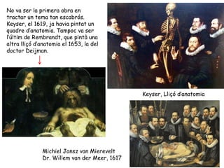 No va ser la primera obra en
tractar un tema tan escabrós.
Keyser, el 1619, ja havia pintat un
quadre d’anatomia. Tampoc va ser
l’últim de Rembrandt, que pintà una
altra lliçó d’anatomia el 1653, la del
doctor Deijman.




                                              Keyser, Lliçó d’anatomia




              Michiel Jansz van Mierevelt
              Dr. Willem van der Meer, 1617
 