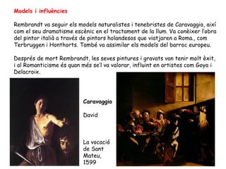 Models i influències

Rembrandt va seguir els models naturalistes i tenebristes de Caravaggio, així
com el seu dramatisme escènic en el tractament de la llum. Va conèixer l’obra
del pintor italià a través de pintors holandesos que viatjaren a Roma., com
Terbruggen i Honthorts. També va assimilar els models del barroc europeu.

Després de mort Rembrandt, les seves pintures i gravats van tenir molt èxit,
i al Romanticisme és quan més se’l va valorar, influint en artistes com Goya i
Delacroix.




                          Caravaggio

                          David



                          La vocació
                          de Sant
                          Mateu,
                          1599
 