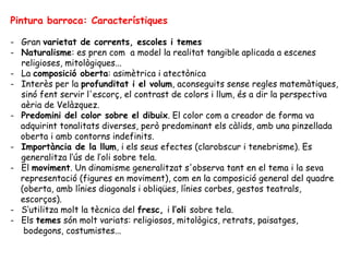 Pintura barroca: Característiques

- Gran varietat de corrents, escoles i temes
- Naturalisme: es pren com a model la realitat tangible aplicada a escenes
  religioses, mitològiques...
- La composició oberta: asimètrica i atectònica
- Interès per la profunditat i el volum, aconseguits sense regles matemàtiques,
  sinó fent servir l'escorç, el contrast de colors i llum, és a dir la perspectiva
  aèria de Velàzquez.
- Predomini del color sobre el dibuix. El color com a creador de forma va
  adquirint tonalitats diverses, però predominant els càlids, amb una pinzellada
  oberta i amb contorns indefinits.
- Importància de la llum, i els seus efectes (clarobscur i tenebrisme). Es
  generalitza l’ús de l’oli sobre tela.
- El moviment. Un dinamisme generalitzat s'observa tant en el tema i la seva
  representació (figures en moviment), com en la composició general del quadre
  (oberta, amb línies diagonals i obliqües, línies corbes, gestos teatrals,
  escorços).
- S’utilitza molt la tècnica del fresc, i l’oli sobre tela.
- Els temes són molt variats: religiosos, mitològics, retrats, paisatges,
   bodegons, costumistes...
 