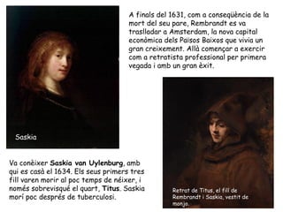 A finals del 1631, com a conseqüència de la
                                     mort del seu pare, Rembrandt es va
                                     traslladar a Amsterdam, la nova capital
                                     econòmica dels Països Baixos que vivia un
                                     gran creixement. Allà començar a exercir
                                     com a retratista professional per primera
                                     vegada i amb un gran èxit.




 Saskia


Va conèixer Saskia van Uylenburg, amb
qui es casà el 1634. Els seus primers tres
fill varen morir al poc temps de néixer, i
només sobrevisqué el quart, Titus. Saskia         Retrat de Titus, el fill de
morí poc després de tuberculosi.                  Rembrandt i Saskia, vestit de
                                                  monjo.
 