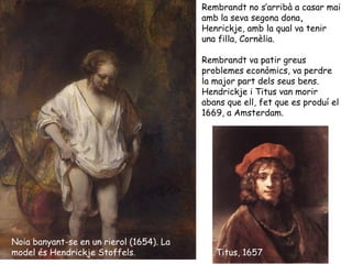 Rembrandt no s’arribà a casar mai
                                          amb la seva segona dona,
                                          Henrickje, amb la qual va tenir
                                          una filla, Cornèlia.

                                          Rembrandt va patir greus
                                          problemes econòmics, va perdre
                                          la major part dels seus bens.
                                          Hendrickje i Titus van morir
                                          abans que ell, fet que es produí el
                                          1669, a Amsterdam.




Noia banyant-se en un rierol (1654). La
model és Hendrickje Stoffels.                Titus, 1657
 