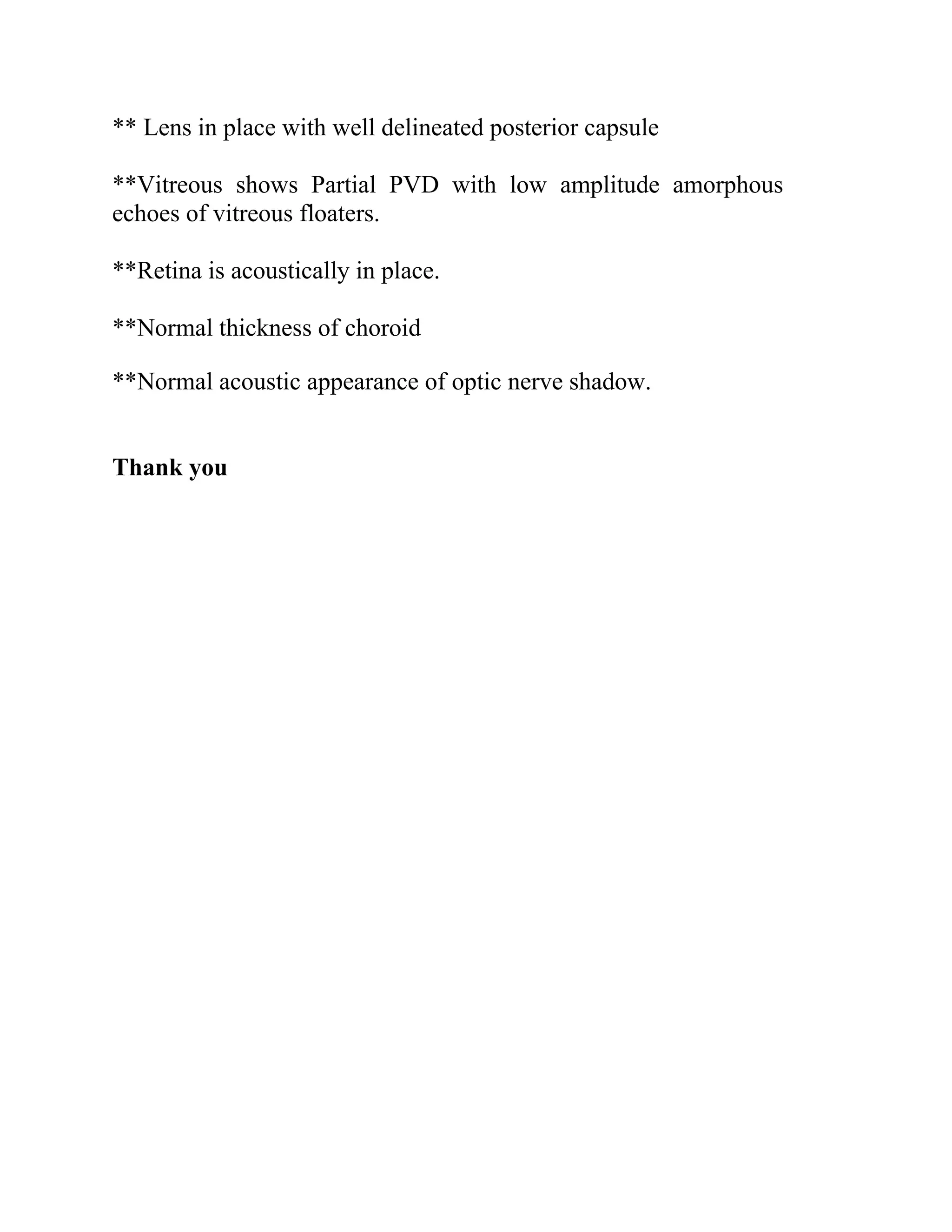 ** Lens in place with well delineated posterior capsule
**Vitreous shows Partial PVD with low amplitude amorphous
echoes of vitreous floaters.
**Retina is acoustically in place.
**Normal thickness of choroid
**Normal acoustic appearance of optic nerve shadow.
Thank you
 