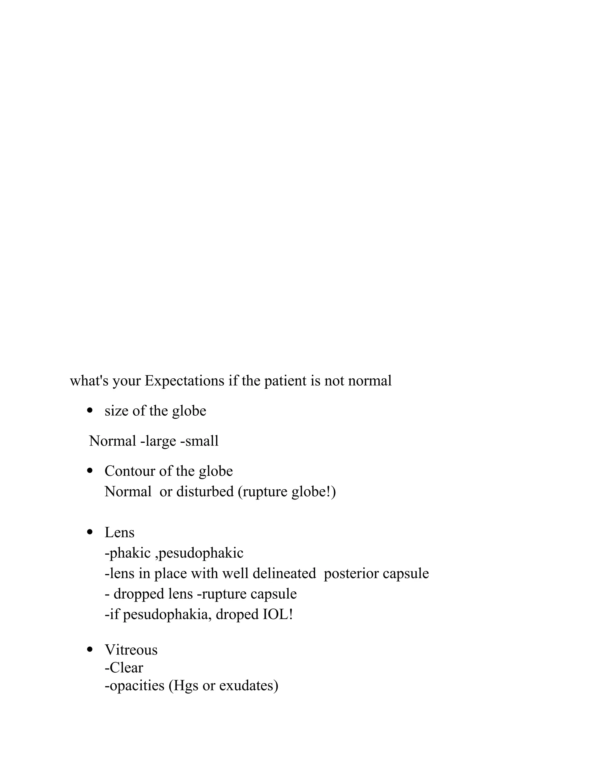 what's your Expectations if the patient is not normal
 size of the globe
Normal -large -small
 Contour of the globe
Normal or disturbed (rupture globe!)
 Lens
-phakic ,pesudophakic
-lens in place with well delineated posterior capsule
- dropped lens -rupture capsule
-if pesudophakia, droped IOL!
 Vitreous
-Clear
-opacities (Hgs or exudates)
 