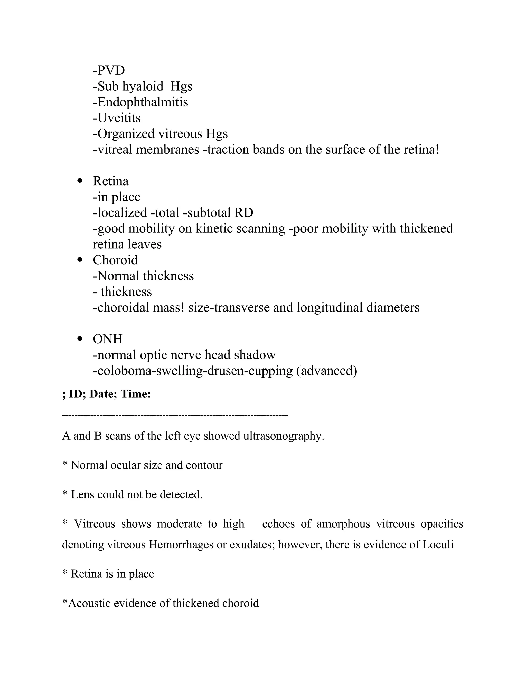 -PVD
-Sub hyaloid Hgs
-Endophthalmitis
-Uveitits
-Organized vitreous Hgs
-vitreal membranes -traction bands on the surface of the retina!
 Retina
-in place
-localized -total -subtotal RD
-good mobility on kinetic scanning -poor mobility with thickened
retina leaves
 Choroid
-Normal thickness
- thickness
-choroidal mass! size-transverse and longitudinal diameters
 ONH
-normal optic nerve head shadow
-coloboma-swelling-drusen-cupping (advanced)
; ID; Date; Time:
------------------------------------------------------------------------
A and B scans of the left eye showed ultrasonography.
* Normal ocular size and contour
* Lens could not be detected.
* Vitreous shows moderate to high echoes of amorphous vitreous opacities
denoting vitreous Hemorrhages or exudates; however, there is evidence of Loculi
* Retina is in place
*Acoustic evidence of thickened choroid
 