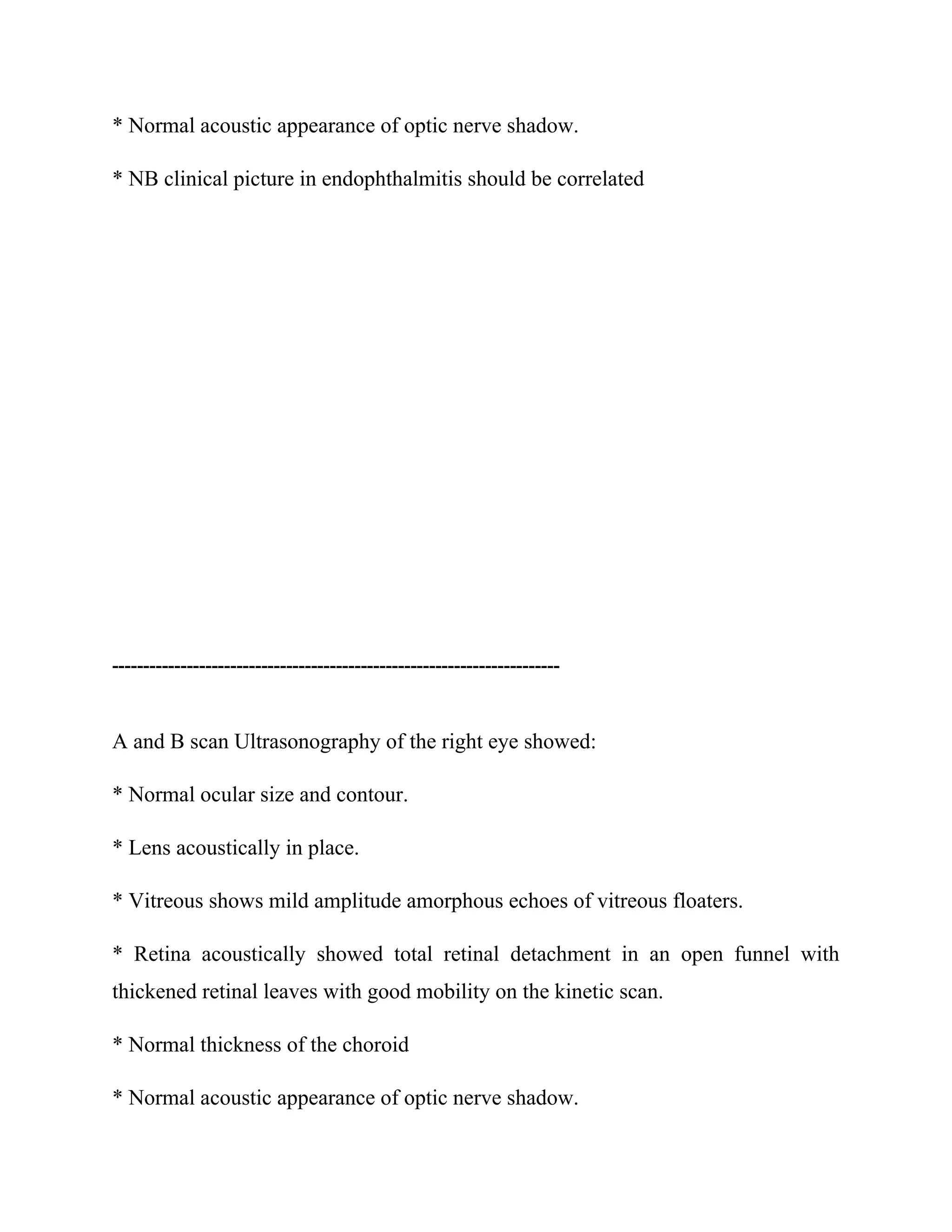 * Normal acoustic appearance of optic nerve shadow.
* NB clinical picture in endophthalmitis should be correlated
------------------------------------------------------------------------
A and B scan Ultrasonography of the right eye showed:
* Normal ocular size and contour.
* Lens acoustically in place.
* Vitreous shows mild amplitude amorphous echoes of vitreous floaters.
* Retina acoustically showed total retinal detachment in an open funnel with
thickened retinal leaves with good mobility on the kinetic scan.
* Normal thickness of the choroid
* Normal acoustic appearance of optic nerve shadow.
 