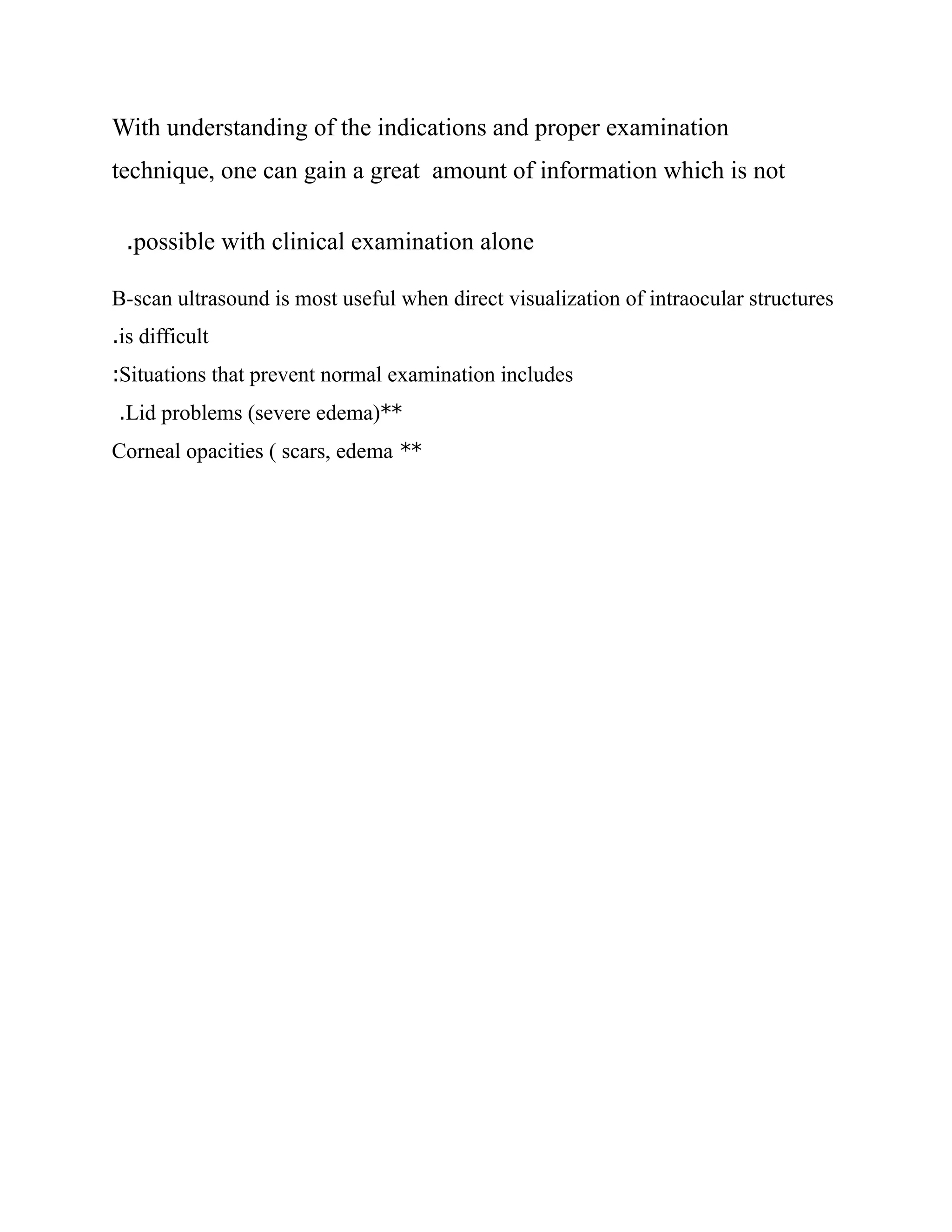 With understanding of the indications and proper examination
technique, one can gain a great amount of information which is not
possible with clinical examination alone
.
B-scan ultrasound is most useful when direct visualization of intraocular structures
is difficult
.
Situations that prevent normal examination includes
:
**
Lid problems (severe edema)
.
**
Corneal opacities ( scars, edema
 